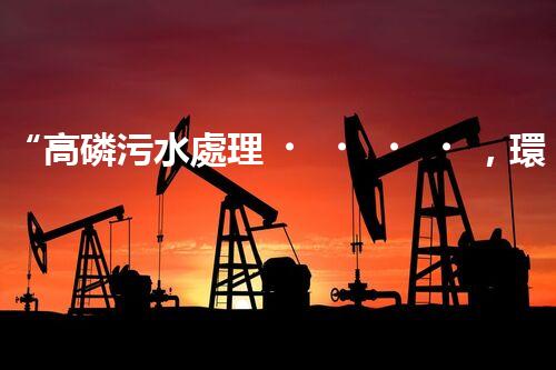 “高磷污水處理，環(huán)保先鋒，守護(hù)碧水藍(lán)天！”